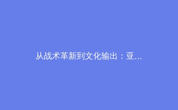 从战术革新到文化输出：亚洲足球如何在世界杯舞台重塑格局