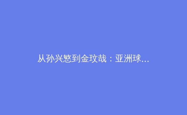 从孙兴慜到金玟哉：亚洲球员如何在欧洲足坛重新定义成功边界 - 3