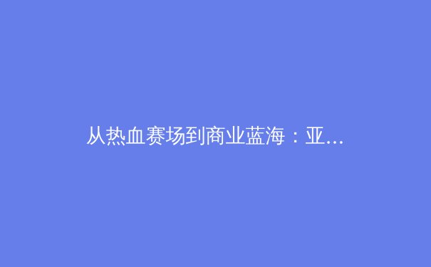 从热血赛场到商业蓝海：亚洲体育产业的进化论与未来之战 - 3